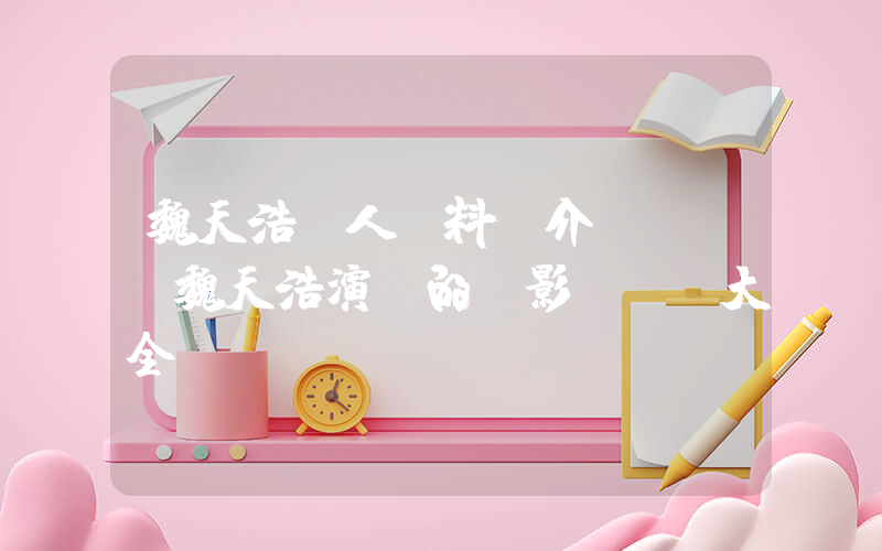 魏天浩個人資料簡介，魏天浩演過的電影電視劇大全插圖